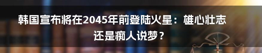 韩国宣布将在2045年前登陆火星：雄心壮志还是痴人说梦？