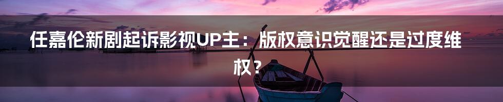 任嘉伦新剧起诉影视UP主：版权意识觉醒还是过度维权？