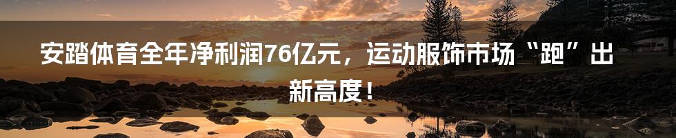 安踏体育全年净利润76亿元，运动服饰市场“跑”出新高度！