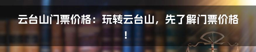 云台山门票价格：玩转云台山，先了解门票价格！