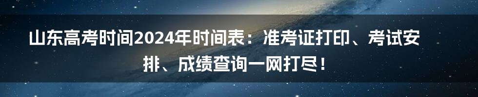 山东高考时间2024年时间表：准考证打印、考试安排、成绩查询一网打尽！