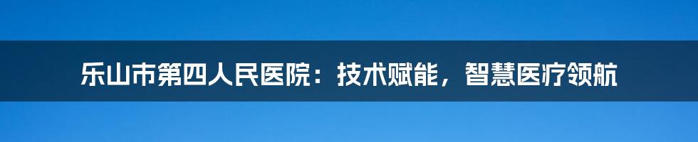 乐山市第四人民医院：技术赋能，智慧医疗领航