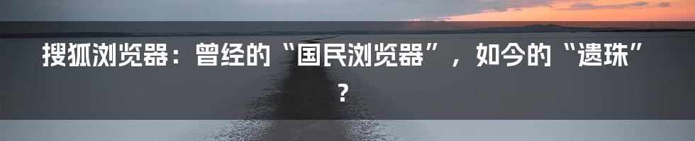 搜狐浏览器：曾经的“国民浏览器”，如今的“遗珠”？