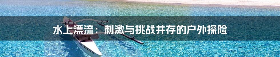 水上漂流：刺激与挑战并存的户外探险