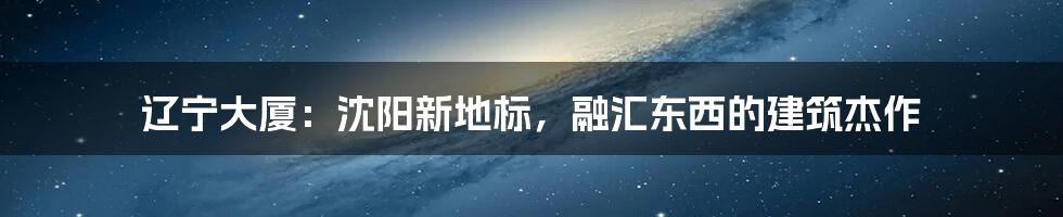 辽宁大厦：沈阳新地标，融汇东西的建筑杰作