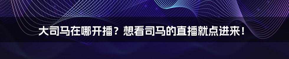 大司马在哪开播？想看司马的直播就点进来！