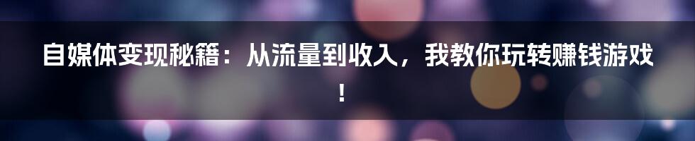 自媒体变现秘籍：从流量到收入，我教你玩转赚钱游戏！