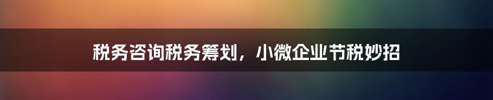 税务咨询税务筹划，小微企业节税妙招