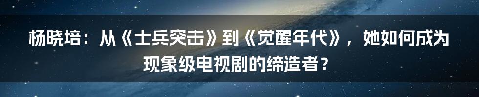 杨晓培：从《士兵突击》到《觉醒年代》，她如何成为现象级电视剧的缔造者？