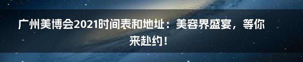 广州美博会2021时间表和地址：美容界盛宴，等你来赴约！