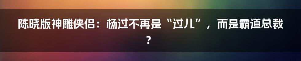 陈晓版神雕侠侣：杨过不再是“过儿”，而是霸道总裁？