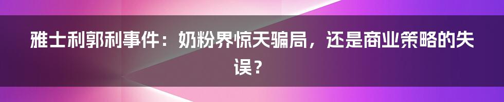 雅士利郭利事件：奶粉界惊天骗局，还是商业策略的失误？