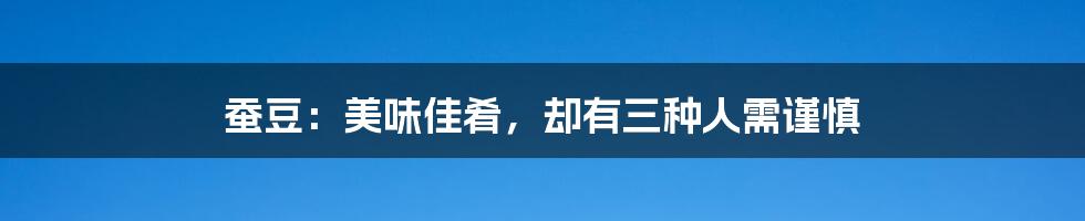 蚕豆：美味佳肴，却有三种人需谨慎