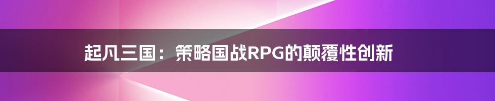 起凡三国：策略国战RPG的颠覆性创新