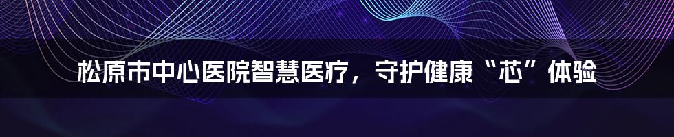 松原市中心医院智慧医疗，守护健康“芯”体验