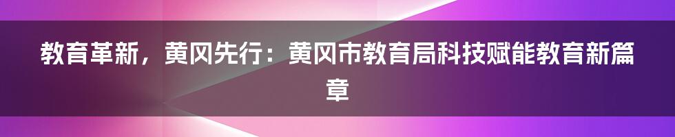 教育革新，黄冈先行：黄冈市教育局科技赋能教育新篇章