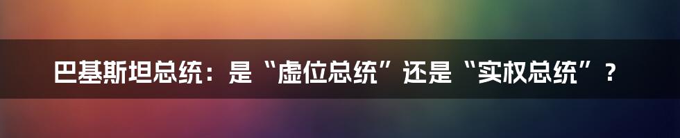 巴基斯坦总统：是“虚位总统”还是“实权总统”？