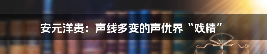 安元洋贵：声线多变的声优界“戏精”