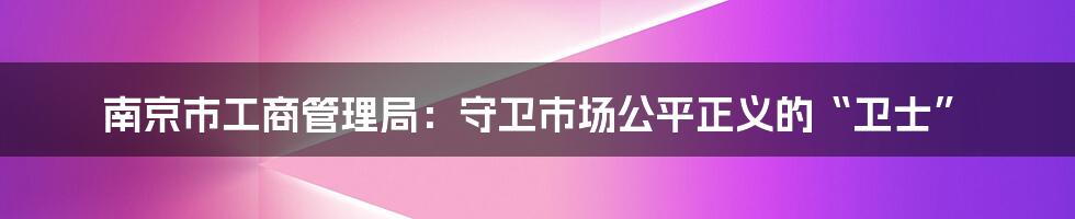 南京市工商管理局：守卫市场公平正义的“卫士”