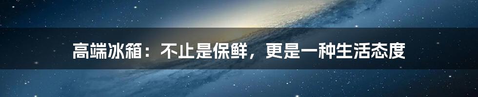 高端冰箱：不止是保鲜，更是一种生活态度