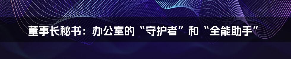 董事长秘书：办公室的“守护者”和“全能助手”