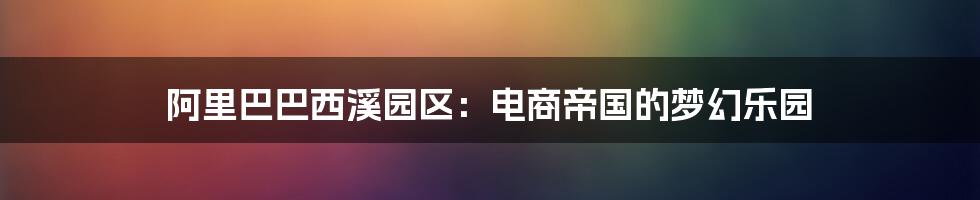 阿里巴巴西溪园区：电商帝国的梦幻乐园