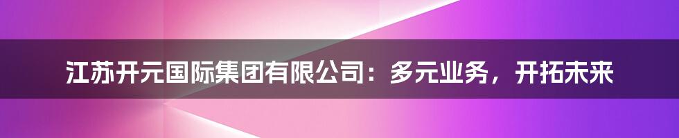 江苏开元国际集团有限公司：多元业务，开拓未来