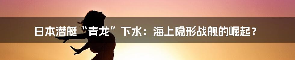 日本潜艇“青龙”下水：海上隐形战舰的崛起？