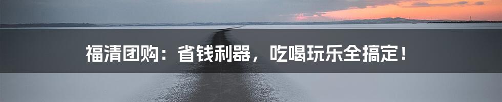 福清团购：省钱利器，吃喝玩乐全搞定！