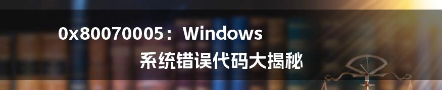 0x80070005：Windows 系统错误代码大揭秘