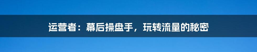 运营者：幕后操盘手，玩转流量的秘密