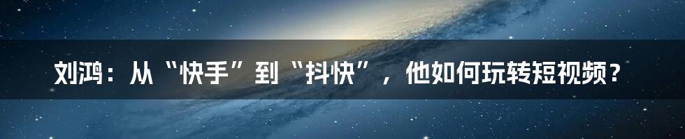 刘鸿：从“快手”到“抖快”，他如何玩转短视频？