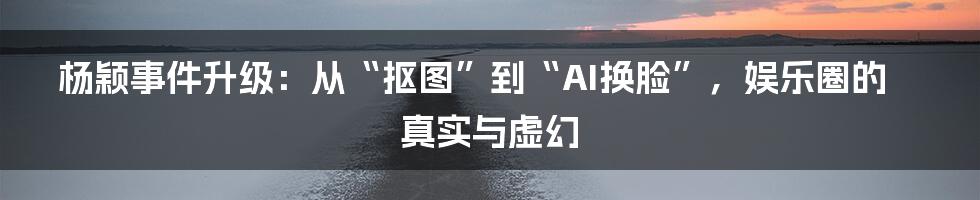 杨颖事件升级：从“抠图”到“AI换脸”，娱乐圈的真实与虚幻