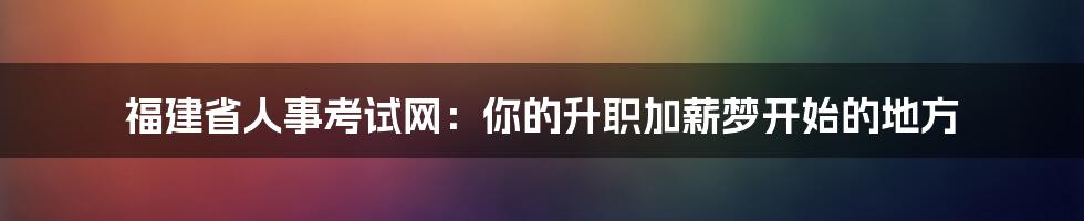 福建省人事考试网：你的升职加薪梦开始的地方