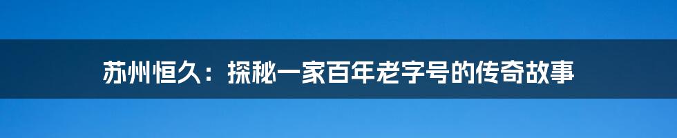 苏州恒久：探秘一家百年老字号的传奇故事