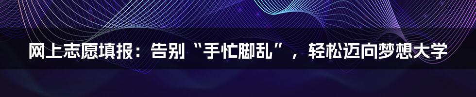 网上志愿填报：告别“手忙脚乱”，轻松迈向梦想大学