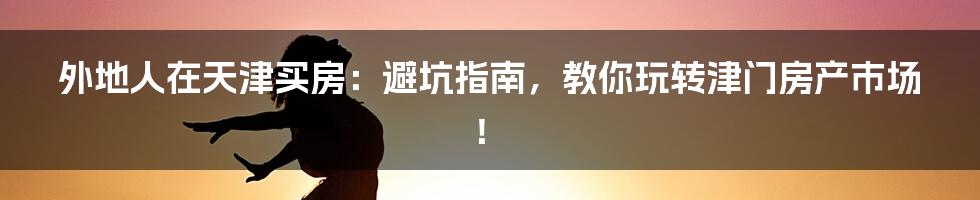 外地人在天津买房：避坑指南，教你玩转津门房产市场！