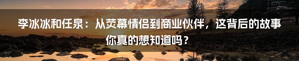 李冰冰和任泉：从荧幕情侣到商业伙伴，这背后的故事你真的想知道吗？