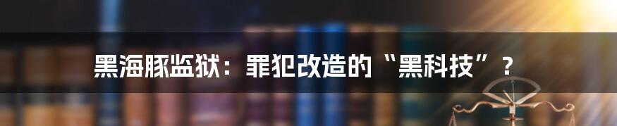 黑海豚监狱：罪犯改造的“黑科技”？