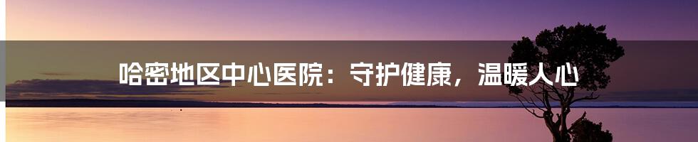 哈密地区中心医院：守护健康，温暖人心