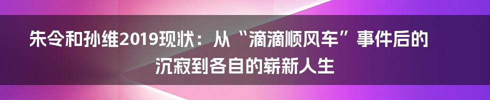 朱令和孙维2019现状：从“滴滴顺风车”事件后的沉寂到各自的崭新人生