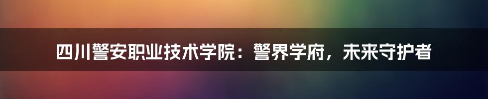 四川警安职业技术学院：警界学府，未来守护者