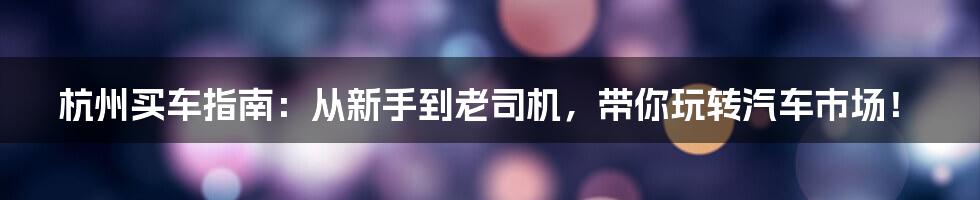 杭州买车指南：从新手到老司机，带你玩转汽车市场！