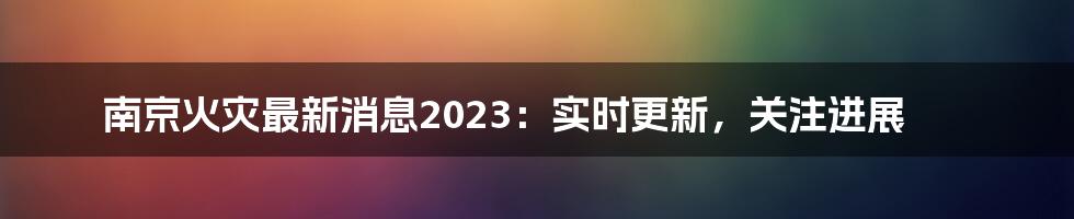 南京火灾最新消息2023：实时更新，关注进展