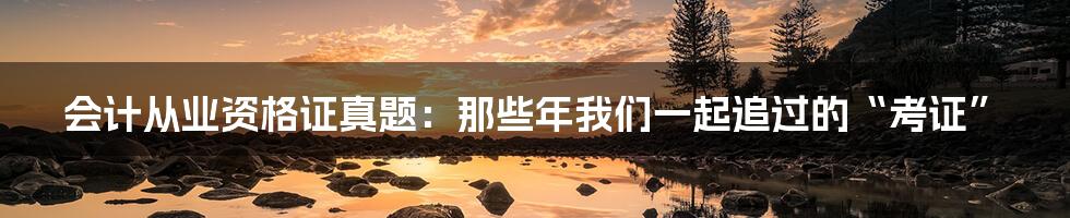 会计从业资格证真题：那些年我们一起追过的“考证”