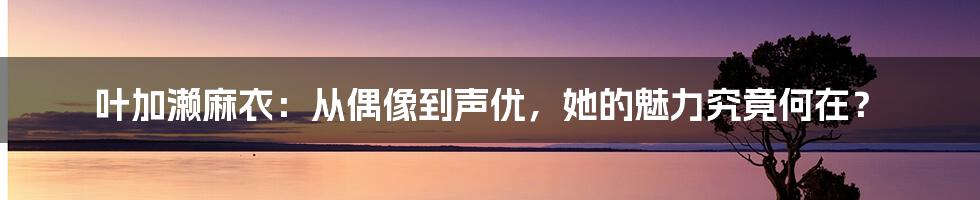 叶加濑麻衣：从偶像到声优，她的魅力究竟何在？