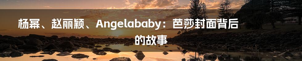 杨幂、赵丽颖、Angelababy：芭莎封面背后的故事