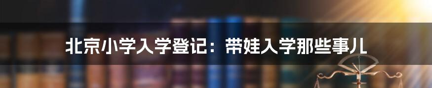 北京小学入学登记：带娃入学那些事儿