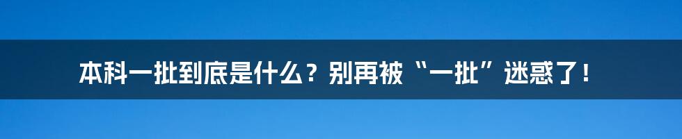 本科一批到底是什么？别再被“一批”迷惑了！