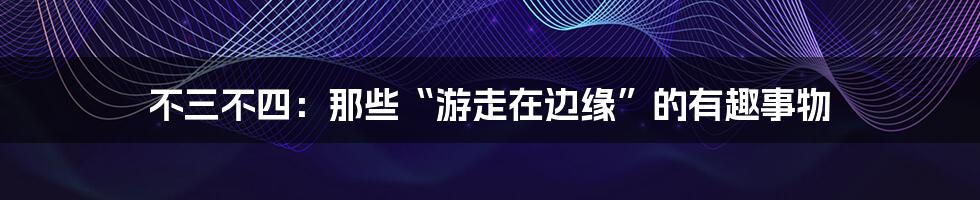 不三不四：那些“游走在边缘”的有趣事物